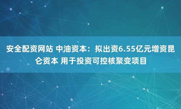 安全配资网站 中油资本：拟出资6.55亿元增资昆仑资本 用于投资可控核聚变项目