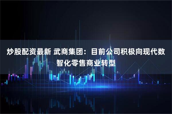 炒股配资最新 武商集团：目前公司积极向现代数智化零售商业转型