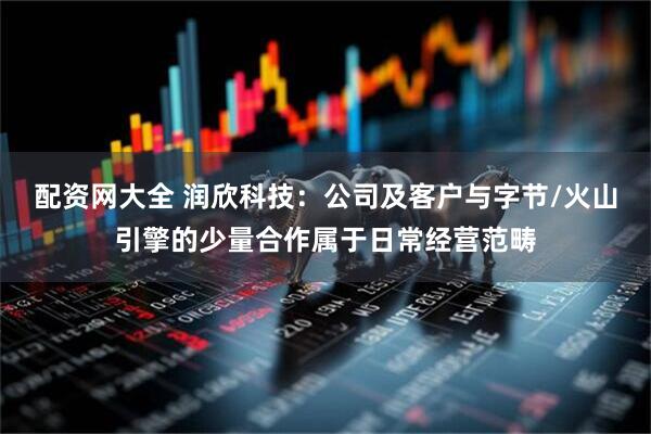 配资网大全 润欣科技：公司及客户与字节/火山引擎的少量合作属于日常经营范畴