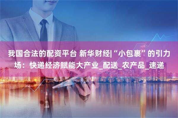 我国合法的配资平台 新华财经|“小包裹”的引力场：快递经济赋能大产业_配送_农产品_速递