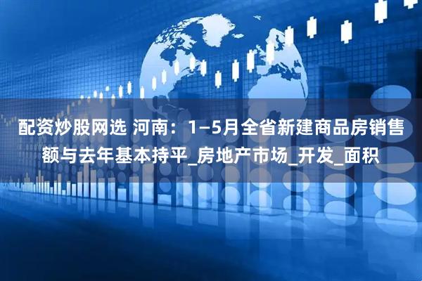 配资炒股网选 河南：1—5月全省新建商品房销售额与去年基本持平_房地产市场_开发_面积