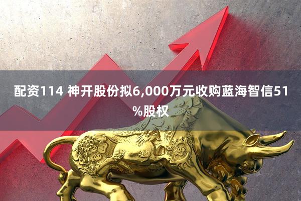 配资114 神开股份拟6,000万元收购蓝海智信51%股权