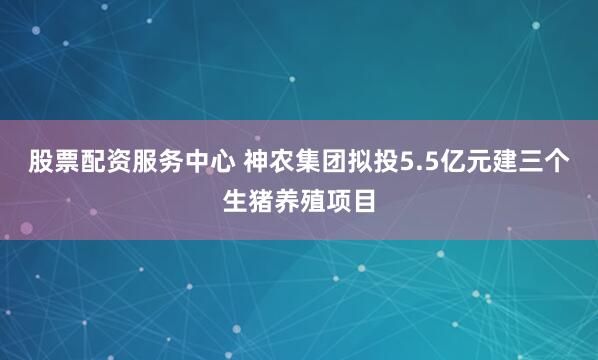股票配资服务中心 神农集团拟投5.5亿元建三个生猪养殖项目