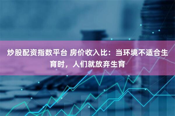 炒股配资指数平台 房价收入比：当环境不适合生育时，人们就放弃生育