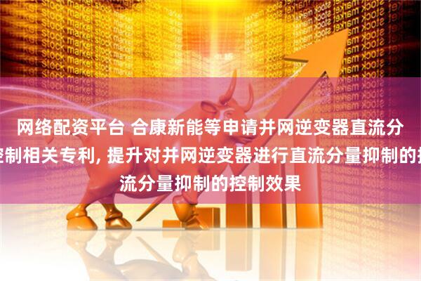 网络配资平台 合康新能等申请并网逆变器直流分量抑制控制相关专利, 提升对并网逆变器进行直流分量抑制的控制效果