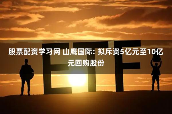 股票配资学习网 山鹰国际: 拟斥资5亿元至10亿元回购股份