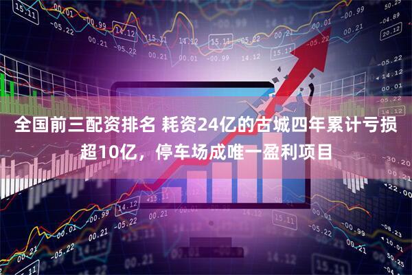 全国前三配资排名 耗资24亿的古城四年累计亏损超10亿，停车场成唯一盈利项目