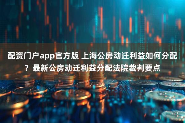 配资门户app官方版 上海公房动迁利益如何分配？最新公房动迁利益分配法院裁判要点