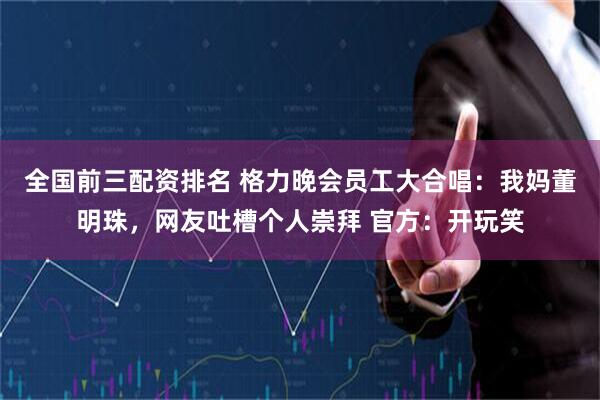 全国前三配资排名 格力晚会员工大合唱：我妈董明珠，网友吐槽个人崇拜 官方：开玩笑
