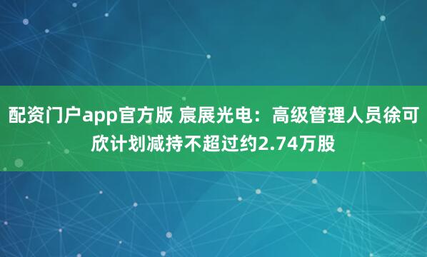 配资门户app官方版 宸展光电：高级管理人员徐可欣计划减持不超过约2.74万股