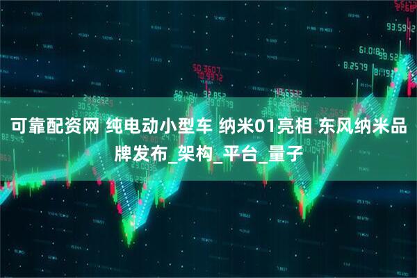 可靠配资网 纯电动小型车 纳米01亮相 东风纳米品牌发布_架构_平台_量子