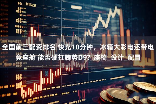 全国前三配资排名 快充10分钟，冰箱大彩电还带电竞座舱 能否硬扛腾势D9?_座椅_设计_配置