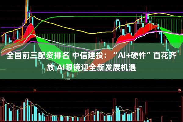 全国前三配资排名 中信建投：“AI+硬件”百花齐放 AI眼镜迎全新发展机遇
