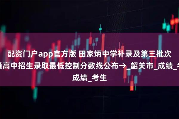 配资门户app官方版 田家炳中学补录及第三批次普通高中招生录取最低控制分数线公布→_韶关市_成绩_考生