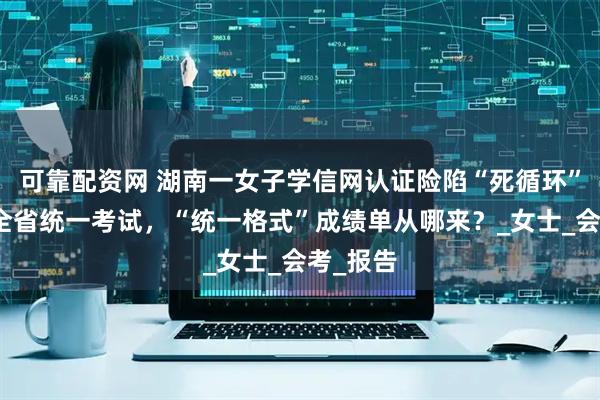 可靠配资网 湖南一女子学信网认证险陷“死循环”：并无全省统一考试，“统一格式”成绩单从哪来？_女士_会考_报告