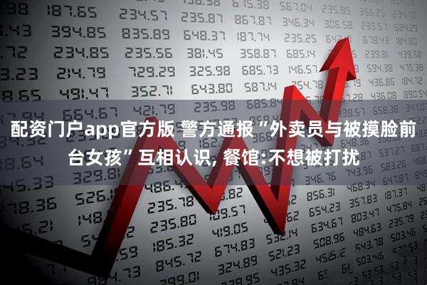 配资门户app官方版 警方通报“外卖员与被摸脸前台女孩”互相认识, 餐馆:不想被打扰