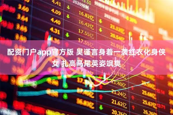 配资门户app官方版 吴谨言身着一袭红衣化身侠女 扎高马尾英姿飒爽