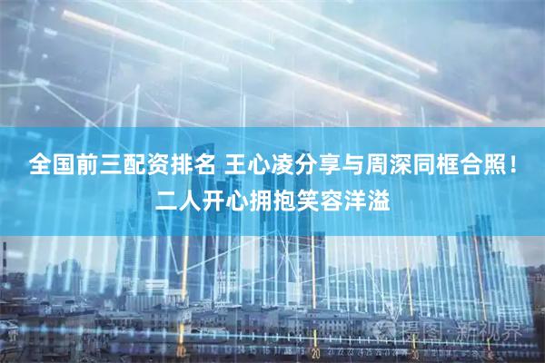全国前三配资排名 王心凌分享与周深同框合照！二人开心拥抱笑容洋溢