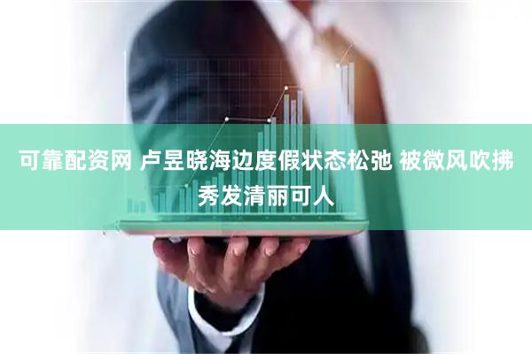 可靠配资网 卢昱晓海边度假状态松弛 被微风吹拂秀发清丽可人