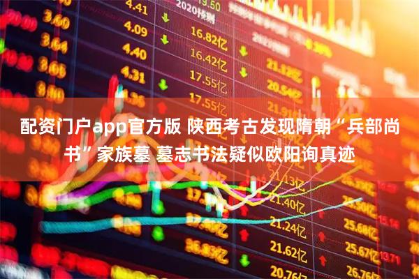配资门户app官方版 陕西考古发现隋朝“兵部尚书”家族墓 墓志书法疑似欧阳询真迹