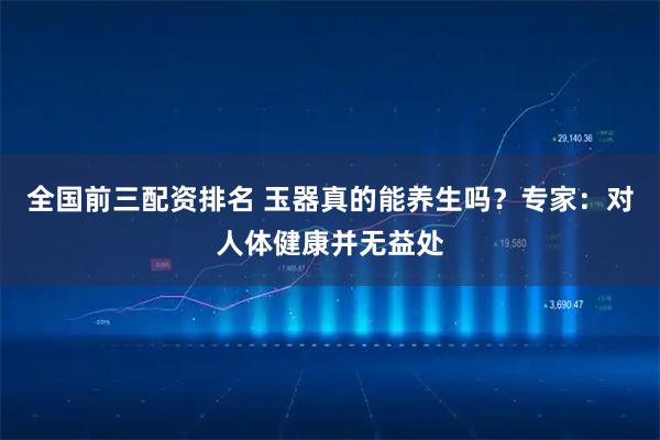 全国前三配资排名 玉器真的能养生吗？专家：对人体健康并无益处