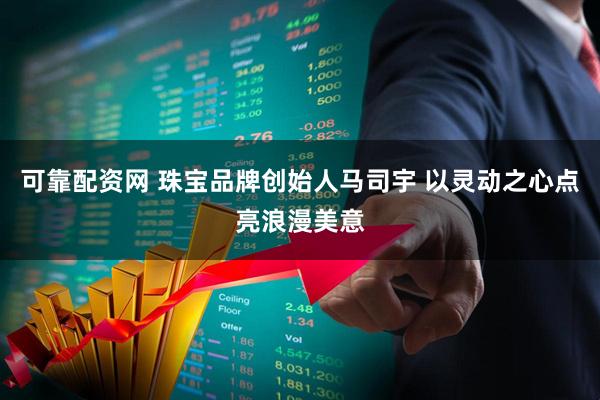 可靠配资网 珠宝品牌创始人马司宇 以灵动之心点亮浪漫美意