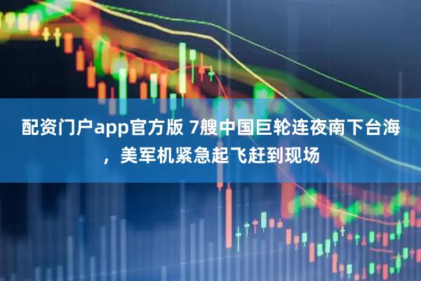 配资门户app官方版 7艘中国巨轮连夜南下台海，美军机紧急起飞赶到现场
