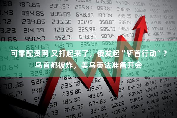 可靠配资网 又打起来了，俄发起“斩首行动”？乌首都被炸，美乌英法准备开会