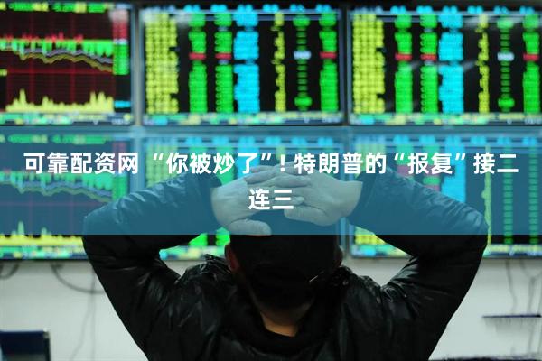 可靠配资网 “你被炒了”! 特朗普的“报复”接二连三