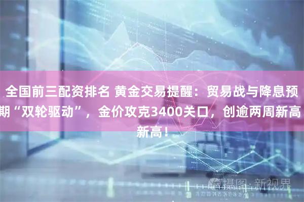 全国前三配资排名 黄金交易提醒：贸易战与降息预期“双轮驱动”，金价攻克3400关口，创逾两周新高！