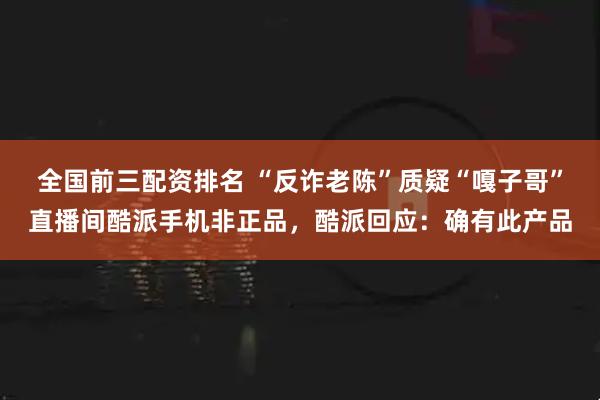 全国前三配资排名 “反诈老陈”质疑“嘎子哥”直播间酷派手机非正品，酷派回应：确有此产品