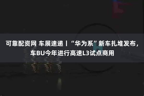 可靠配资网 车展速递丨“华为系”新车扎堆发布，车BU今年进行高速L3试点商用