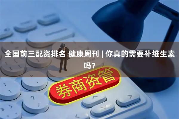 全国前三配资排名 健康周刊 | 你真的需要补维生素吗？