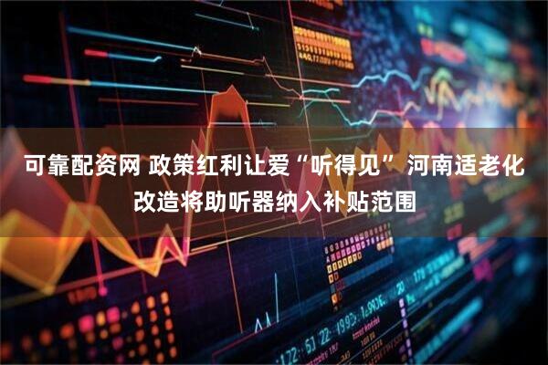 可靠配资网 政策红利让爱“听得见” 河南适老化改造将助听器纳入补贴范围