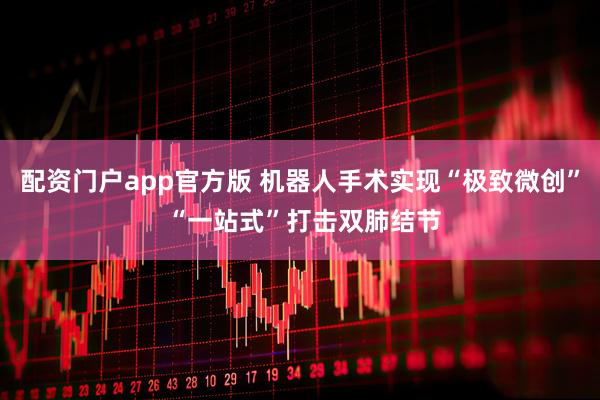 配资门户app官方版 机器人手术实现“极致微创” “一站式”打击双肺结节