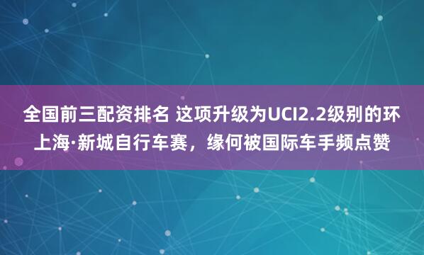 全国前三配资排名 这项升级为UCI2.2级别的环上海·新城自行车赛，缘何被国际车手频点赞