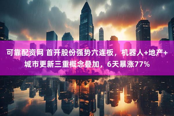 可靠配资网 首开股份强势六连板，机器人+地产+城市更新三重概念叠加，6天暴涨77%
