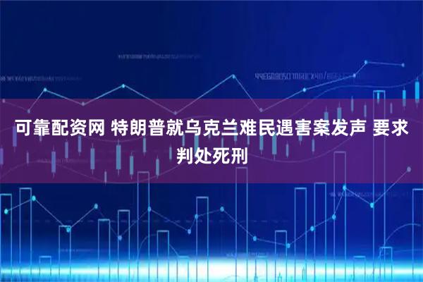 可靠配资网 特朗普就乌克兰难民遇害案发声 要求判处死刑