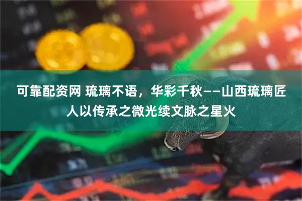 可靠配资网 琉璃不语，华彩千秋——山西琉璃匠人以传承之微光续文脉之星火