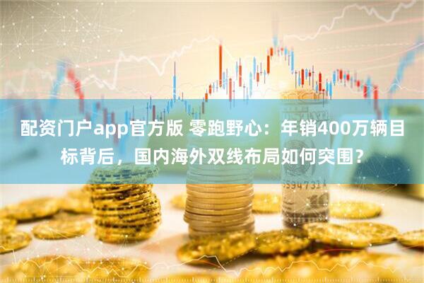 配资门户app官方版 零跑野心:年销400万辆目标背后,国内海外双线布局如何突围?