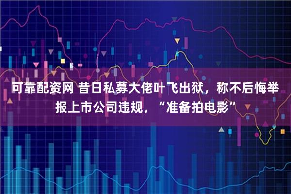 可靠配资网 昔日私募大佬叶飞出狱，称不后悔举报上市公司违规，“准备拍电影”