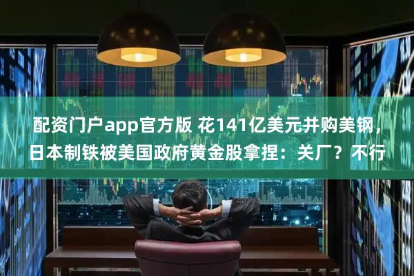 配资门户app官方版 花141亿美元并购美钢，日本制铁被美国政府黄金股拿捏：关厂？不行