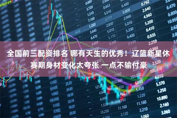 全国前三配资排名 哪有天生的优秀！辽篮新星休赛期身材变化太夸张 一点不输付豪