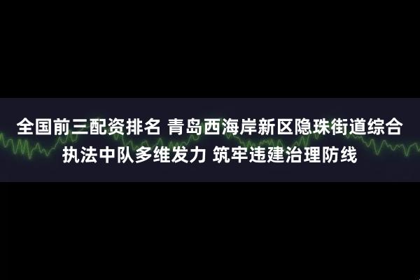 全国前三配资排名 青岛西海岸新区隐珠街道综合执法中队多维发力 筑牢违建治理防线