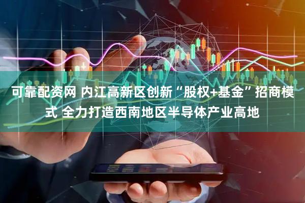 可靠配资网 内江高新区创新“股权+基金”招商模式 全力打造西南地区半导体产业高地