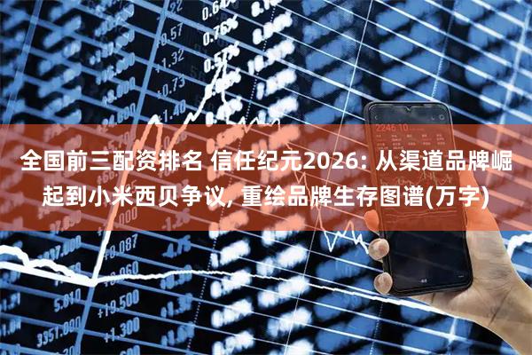 全国前三配资排名 信任纪元2026: 从渠道品牌崛起到小米西贝争议, 重绘品牌生存图谱(万字)