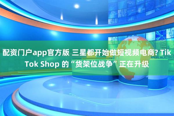 配资门户app官方版 三星都开始做短视频电商? TikTok Shop 的“货架位战争”正在升级