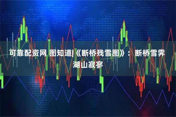 可靠配资网 图知道|《断桥残雪图》：断桥雪霁 湖山寂寥
