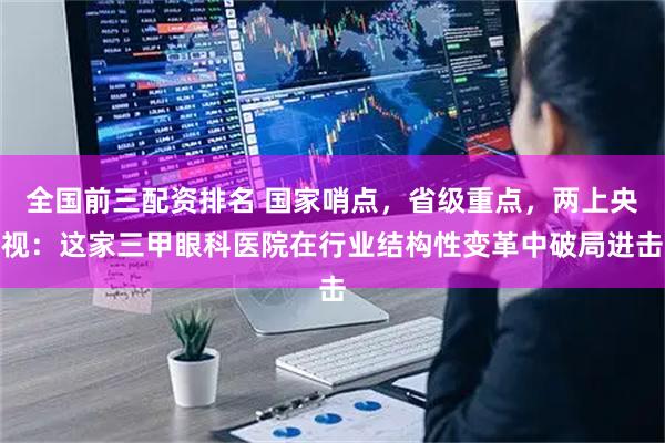 全国前三配资排名 国家哨点，省级重点，两上央视：这家三甲眼科医院在行业结构性变革中破局进击