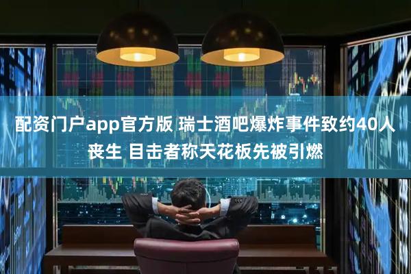 配资门户app官方版 瑞士酒吧爆炸事件致约40人丧生 目击者称天花板先被引燃